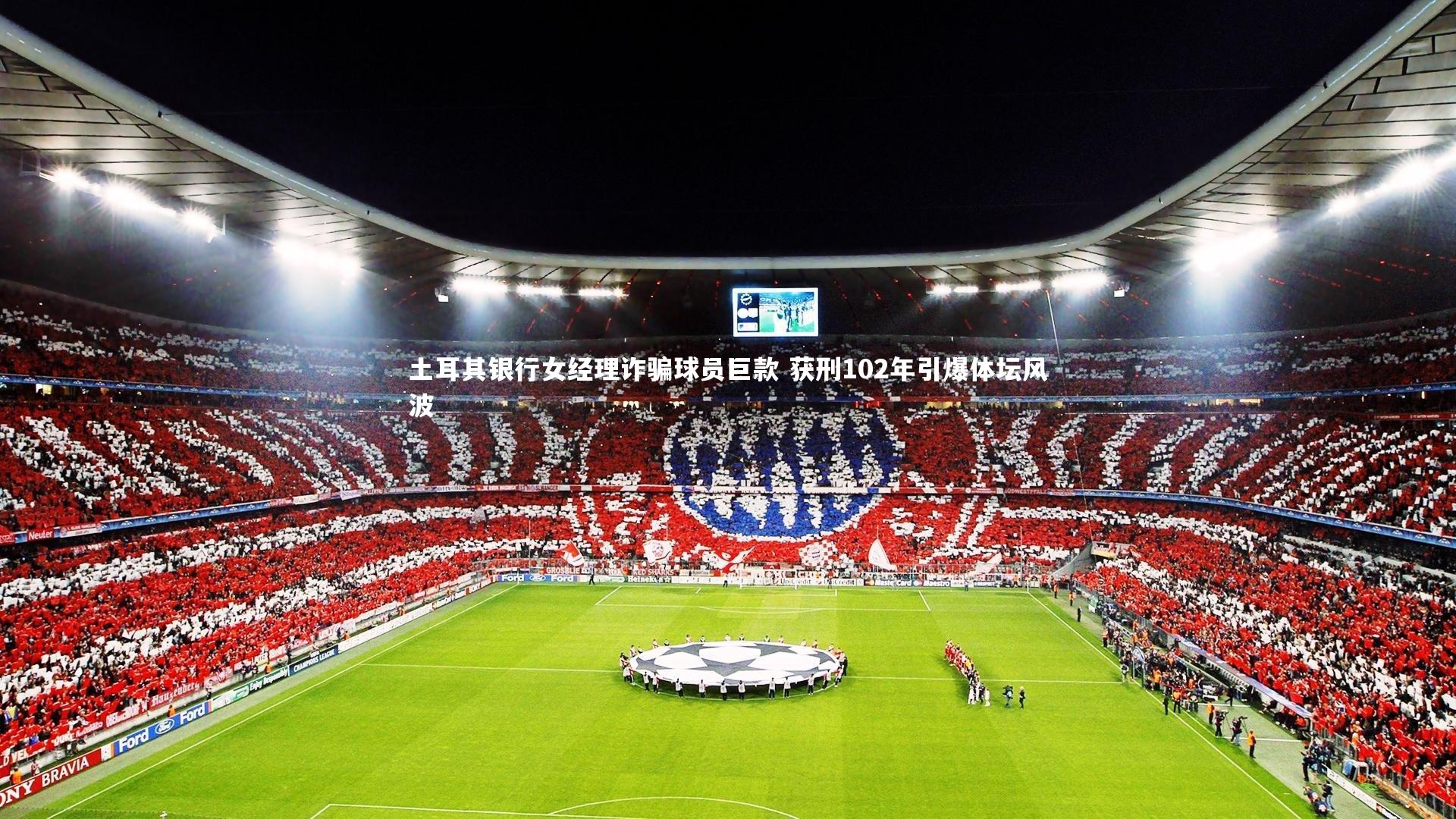 土耳其银行女经理诈骗球员巨款 获刑102年引爆体坛风波